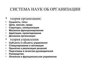 СИСТЕМА НАУК ОБ ОРГАНИЗАЦИИ
• теория организации:
• Сущность, типы
• Цели, миссия, среда
• Структуры, коммуникации
• Механизм функционирования
• Адаптация, проектирование
• Динамика организации
• теория управления:
• Субъекты и объекты управления
• Стимулирование и мотивация
• Принятие и реализация решений
• Подготовка и качество руководителей
• Руководство
• Линейное и функциональное управление
 