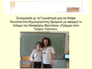 Συνεργασία με τη Γυμνάστριά μας κα Κιάφα
Κωνσταντίνα δημιουργώντας δρώμενο με αφορμή το
ποίημα του Νικηφόρου Βρεττάκου «Γράμμα στον
Τσάρλι Τσάπλιν».
 