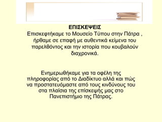 ΕΠΙΣΚΕΨΕΙΣ
Επισκεφτήκαμε το Μουσείο Τύπου στην Πάτρα ,
ήρθαμε σε επαφή με αυθεντικά κείμενα του
παρελθόντος και την ιστορία που κουβαλούν
διαχρονικά.
Ενημερωθήκαμε για τα οφέλη της
πληροφορίας από το Διαδίκτυο αλλά και πώς
να προστατευόμαστε από τους κινδύνους του
στα πλαίσια της επίσκεψής μας στο
Πανεπιστήμιο της Πάτρας.
 