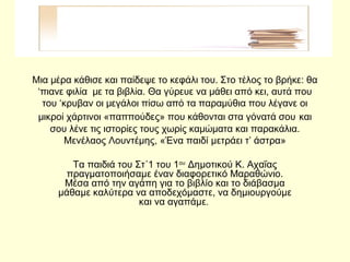 Μια μέρα κάθισε και παίδεψε το κεφάλι του. Στο τέλος το βρήκε: θα
‘πιανε φιλία με τα βιβλία. Θα γύρευε να μάθει από κει, αυτά που
του ‘κρυβαν οι μεγάλοι πίσω από τα παραμύθια που λέγανε οι
μικροί χάρτινοι «παππούδες» που κάθονται στα γόνατά σου και
σου λένε τις ιστορίες τους χωρίς καμώματα και παρακάλια.
Μενέλαος Λουντέμης, «Ένα παιδί μετράει τ’ άστρα»
Τα παιδιά του Στ΄1 του 1ου
Δημοτικού Κ. Αχαΐας
πραγματοποιήσαμε έναν διαφορετικό Μαραθώνιο.
Μέσα από την αγάπη για το βιβλίο και το διάβασμα
μάθαμε καλύτερα να αποδεχόμαστε, να δημιουργούμε
και να αγαπάμε.
 