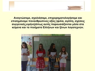 Αναγνώσαμε, σχολιάσαμε, επιχειρηματολογήσαμε και
επισημάναμε πανανθρώπινες αξίες (φιλία, αγάπη, σχέσεις
συγγενικές,ειρήνη)όπως αυτές παρουσιάζονται μέσα στα
κείμενα και τα ποιήματα Ελλήνων και ξένων λογοτεχνών.
 
