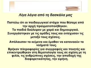 Λίγα λόγια από τη δασκάλα μας
Πιστεύω ότι οι παιδαγωγικοί στόχοι που θέσαμε από
την αρχή πραγματοποιήθηκαν.
Τα παιδιά δούλεψαν με χαρά και δημιουργικά.
Συνεργάστηκαν με τις ομάδες τους και ενίσχυσαν τις
μεταξύ τους σχέσεις.
Απόλαυσαν τα κείμενα και έμαθαν να κατανοούν τα
νοήματά τους.
Βρήκαν πληροφορίες για συγγραφείς και ποιητές και
επικεντρώθηκαν στη θεματολογία τους σε σχέση με τη
φιλία, τις ανθρώπινες σχέσεις, την αποδοχή της
διαφορετικότητας, την ειρήνη.
 