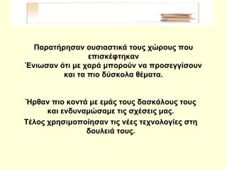 Παρατήρησαν ουσιαστικά τους χώρους που
επισκέφτηκαν
Ένιωσαν ότι με χαρά μπορούν να προσεγγίσουν
και τα πιο δύσκολα θέματα.
Ήρθαν πιο κοντά με εμάς τους δασκάλους τους
και ενδυναμώσαμε τις σχέσεις μας.
Τέλος χρησιμοποίησαν τις νέες τεχνολογίες στη
δουλειά τους.
 