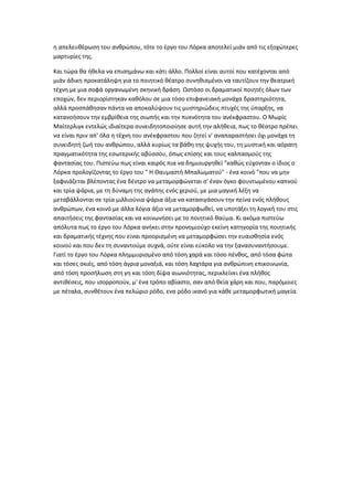 η απελευθέρωση του ανθρώπου, τότε το έργο του Λόρκα αποτελεί μιάν από τις εξοχώτερες
μαρτυρίες της.
Και τώρα θα ήθελα να επισημάνω και κάτι άλλο. Πολλοί είναι αυτοί που κατέχονται από
μιάν άδικη προκατάληψη για το ποιητικό θέατρο συνηθισμένοι να ταυτίζουν την θεατρική
τέχνη με μια σοφά οργανωμένη σκηνική δράση. Ωστόσο οι δραματικοί ποιητές όλων των
εποχών, δεν περιορίστηκαν καθόλου σε μια τόσο επιφανειακή μονάχα δραστηριότητα,
αλλά προσπάθησαν πάντα να αποκαλύψουν τις μυστηριώδεις πτυχές της ύπαρξης, να
κατανοήσουν την εμβρίθεια της σιωπής και την πυκνότητα του ανέκφραστου. Ο Μωρίς
Μαίτερλιγκ εντελώς ιδιαίτερα συνειδητοποιοίησε αυτή την αλήθεια, πως το θέατρο πρέπει
να είναι πριν απ' όλα η τέχνη του ανέκφραστου που ζητεί ν' αναπαραστήσει όχι μονάχα τη
συνειδητή ζωή του ανθρώπου, αλλά κυρίως τα βάθη της ψυχής του, τη μυστική και αόρατη
πραγματικότητα της εσωτερικής αβύσσου, όπως επίσης και τους καλπασμούς της
φαντασίας του. Πιστεύω πως είναι καιρός πια να δημιουργηθεί "καθώς εύχονταν ο ίδιος ο
Λόρκα προλογίζοντας το έργο του " Η Θαυμαστή Μπαλωματού" - ένα κοινό "που να μην
ξαφνιάζεται βλέποντας ένα δέντρο να μεταμορφώνεται σ' έναν όγκο φουντωμένου καπνού
και τρία ψάρια, με τη δύναμη της αγάπης ενός χεριού, με μια μαγική λέξη να
μεταβάλλονται σε τρία μιλλιούνια ψάρια άξια να κατασιγάσουν την πείνα ενός πλήθους
ανθρώπων, ένα κοινό με άλλα λόγια άξιο να μεταμορφωθεί, να υποτάξει τη λογική του στις
απαιτήσεις της φαντασίας και να κοινωνήσει με το ποιητικό θαύμα. Κι ακόμα πιστεύω
απόλυτα πως το έργο του Λόρκα ανήκει στην προνομιούχο εκείνη κατηγορία της ποιητικής
και δραματικής τέχνης που είναι προορισμένη να μεταμορφώσει την ευαισθησία ενός
κοινού και που δεν τη συναντούμε συχνά, ούτε είναι εύκολο να την ξανασυναντήσουμε.
Γιατί το έργο του Λόρκα πλημμυρισμένο από τόση χαρά και τόσο πένθος, από τόσα φώτα
και τόσες σκιές, από τόση άγρια μοναξιά, και τόση λαχτάρα για ανθρώπινη επικοινωνία,
από τόση προσήλωση στη γη και τόση δίψα αιωνιότητας, περικλείνει ένα πλήθος
αντιθέσεις, που ισορροπούν, μ' ένα τρόπο αβίαστο, σαν από θεία χάρη και που, παρόμοιες
με πέταλα, συνθέτουν ένα πελώριο ρόδο, ενα ρόδο ικανό για κάθε μεταμορφωτική μαγεία.
 