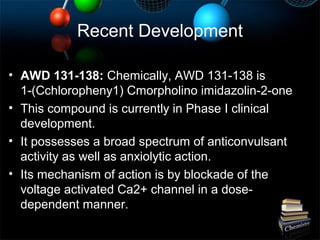 Recent Development
• AWD 131-138: Chemically, AWD 131-138 is
1-(Cchloropheny1) Cmorpholino imidazolin-2-one
• This compound is currently in Phase I clinical
development.
• It possesses a broad spectrum of anticonvulsant
activity as well as anxiolytic action.
• Its mechanism of action is by blockade of the
voltage activated Ca2+ channel in a dose-
dependent manner.
 