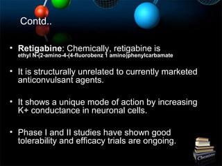 Contd..
• Retigabine: Chemically, retigabine is
ethyl N-(2-amino-4-(4-fluorobenz 1 amino)phenylcarbamate
• It is structurally unrelated to currently marketed
anticonvulsant agents.
• It shows a unique mode of action by increasing
K+ conductance in neuronal cells.
• Phase I and II studies have shown good
tolerability and efficacy trials are ongoing.
 