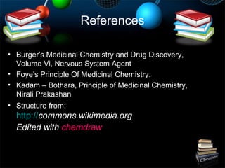 References
• Burger’s Medicinal Chemistry and Drug Discovery,
Volume Vi, Nervous System Agent
• Foye’s Principle Of Medicinal Chemistry.
• Kadam – Bothara, Principle of Medicinal Chemistry,
Nirali Prakashan
• Structure from:
http://commons.wikimedia.org
Edited with chemdraw
 