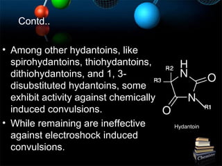 • Among other hydantoins, like
spirohydantoins, thiohydantoins,
dithiohydantoins, and 1, 3-
disubstituted hydantoins, some
exhibit activity against chemically
induced convulsions.
• While remaining are ineffective
against electroshock induced
convulsions.
Contd..
Hydantoin
 
