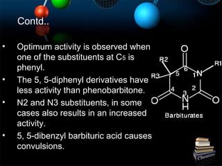 Contd..
• Optimum activity is observed when
one of the substituents at C5 is
phenyl.
• The 5, 5-diphenyl derivatives have
less activity than phenobarbitone.
• N2 and N3 substituents, in some
cases also results in an increased
activity.
• 5, 5-dibenzyl barbituric acid causes
convulsions.
 