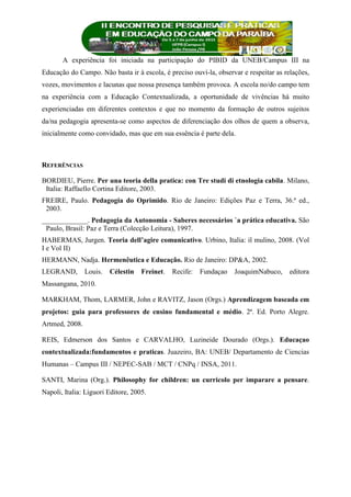 A experiência foi iniciada na participação do PIBID da UNEB/Campus III na
Educação do Campo. Não basta ir à escola, é preciso ouví-la, observar e respeitar as relações,
vozes, movimentos e lacunas que nossa presença também provoca. A escola no/do campo tem
na experiência com a Educação Contextualizada, a oportunidade de vivências há muito
experienciadas em diferentes contextos e que no momento da formação de outros sujeitos
da/na pedagogia apresenta-se como aspectos de diferenciação dos olhos de quem a observa,
inicialmente como convidado, mas que em sua essência é parte dela.
REFERÊNCIAS
BORDIEU, Pierre. Per una teoria della pratica: con Tre studi di etnologia cabila. Milano,
Italia: Raffaello Cortina Editore, 2003.
FREIRE, Paulo. Pedagogia do Oprimido. Rio de Janeiro: Edições Paz e Terra, 36.ª ed.,
2003.
_____________. Pedagogia da Autonomia - Saberes necessários `a prática educativa. São
Paulo, Brasil: Paz e Terra (Colecção Leitura), 1997.
HABERMAS, Jurgen. Teoria dell’agire comunicativo. Urbino, Italia: il mulino, 2008. (Vol
I e Vol II)
HERMANN, Nadja. Hermenêutica e Educação. Rio de Janeiro: DP&A, 2002.
LEGRAND, Louis. Célestin Freinet. Recife: Fundaçao JoaquimNabuco, editora
Massangana, 2010.
MARKHAM, Thom, LARMER, John e RAVITZ, Jason (Orgs.) Aprendizagem baseada em
projetos: guia para professores de ensino fundamental e médio. 2ª. Ed. Porto Alegre.
Artmed, 2008.
REIS, Edmerson dos Santos e CARVALHO, Luzineide Dourado (Orgs.). Educaçao
contextualizada:fundamentos e praticas. Juazeiro, BA: UNEB/ Departamento de Ciencias
Humanas – Campus III / NEPEC-SAB / MCT / CNPq / INSA, 2011.
SANTI, Marina (Org.). Philosophy for children: un curricolo per imparare a pensare.
Napoli, Italia: Liguori Editore, 2005.
 