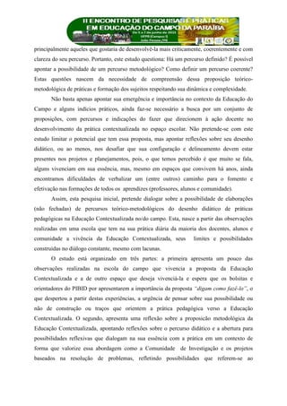 principalmente aqueles que gostaria de desenvolvê-la mais criticamente, coerentemente e com
clareza do seu percurso. Portanto, este estudo questiona: Há um percurso definido? É possível
apontar a possibilidade de um percurso metodológico? Como definir um percurso coerente?
Estas questões nascem da necessidade de compreensão dessa proposição teórico-
metodológica de práticas e formação dos sujeitos respeitando sua dinâmica e complexidade.
Não basta apenas apontar sua emergência e importância no contexto da Educação do
Campo e alguns indícios práticos, ainda faz-se necessário a busca por um conjunto de
proposições, com percursos e indicações do fazer que direcionem à ação docente no
desenvolvimento da prática contextualizada no espaço escolar. Não pretende-se com este
estudo limitar o potencial que tem essa proposta, mas apontar reflexões sobre seu desenho
didático, ou ao menos, nos desafiar que sua configuração e delineamento devem estar
presentes nos projetos e planejamentos, pois, o que temos percebido é que muito se fala,
alguns vivenciam em sua essência, mas, mesmo em espaços que convivem há anos, ainda
encontramos dificuldades de verbalizar um (entre outros) caminho para o fomento e
efetivação nas formações de todos os aprendizes (professores, alunos e comunidade).
Assim, esta pesquisa inicial, pretende dialogar sobre a possibilidade de elaborações
(não fechadas) de percursos teórico-metodológicos do desenho didático de práticas
pedagógicas na Educação Contextualizada no/do campo. Esta, nasce a partir das observações
realizadas em uma escola que tem na sua prática diária da maioria dos docentes, alunos e
comunidade a vivência da Educação Contextualizada, seus limites e possibilidades
construídas no diálogo constante, mesmo com lacunas.
O estudo está organizado em três partes: a primeira apresenta um pouco das
observações realizadas na escola do campo que vivencia a proposta da Educação
Contextualizada e a de outro espaço que deseja vivenciá-la e espera que os bolsitas e
orientadores do PIBID por apresentarem a importância da proposta “digam como fazê-lo”, o
que despertou a partir destas experiências, a urgência de pensar sobre sua possibilidade ou
não de construção ou traços que orientem a prática pedagógica verso a Educação
Contextualizada. O segundo, apresenta uma reflexão sobre a proposicão metodológica da
Educação Contextualizada, apontando reflexões sobre o percurso didático e a abertura para
possibilidades reflexivas que dialogam na sua essência com a prática em um contexto de
forma que valorize essa abordagem como a Comunidade de Investigação e os projetos
baseados na resolução de problemas, refletindo possibilidades que referem-se ao
 
