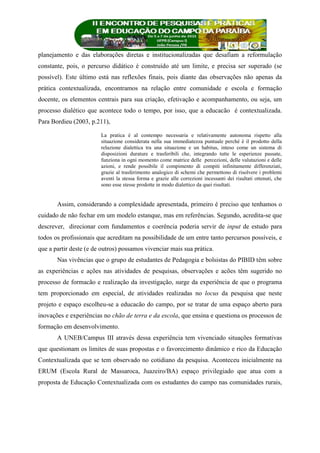 planejamento e das elaborações diretas e institucionalizadas que desafiam a reformulação
constante, pois, o percurso didático é construído até um limite, e precisa ser superado (se
possível). Este último está nas reflexões finais, pois diante das observações não apenas da
prática contextualizada, encontramos na relação entre comunidade e escola e formação
docente, os elementos centrais para sua criação, efetivação e acompanhamento, ou seja, um
processo dialético que acontece todo o tempo, por isso, que a educacão é contextualizada.
Para Bordieu (2003, p.211),
La pratica è al contempo necessaria e relativamente autonoma rispetto alla
situazione considerata nella sua immediatezza puntuale perché è il prodotto della
relazione dialettica tra una situazione e un habitus, inteso come un sistema di
disposizioni durature e trasferibili che, integrando tutte le esperienze passate,
funziona in ogni momento come matrice delle percezioni, delle valutazioni e delle
azioni, e rende possibile il compimento di compiti infinitamente differenziati,
grazie al trasferimento analogico di schemi che permettono di risolvere i problemi
aventi la stessa forma e grazie alle correzioni incessanti dei risultati ottenuti, che
sono esse stesse prodotte in modo dialettico da quei risultati.
Assim, considerando a complexidade apresentada, primeiro é preciso que tenhamos o
cuidado de não fechar em um modelo estanque, mas em referências. Segundo, acredita-se que
descrever, direcionar com fundamentos e coerência poderia servir de input de estudo para
todos os profissionais que acreditam na possibilidade de um entre tanto percursos possíveis, e
que a partir deste (e de outros) possamos vivenciar mais sua prática.
Nas vivências que o grupo de estudantes de Pedagogia e bolsistas do PIBID têm sobre
as experiências e ações nas atividades de pesquisas, observações e acões têm sugerido no
processo de formacão e realização da investigação, surge da experiência de que o programa
tem proporcionado em especial, de atividades realizadas no locus da pesquisa que neste
projeto e espaço escolheu-se a educacão do campo, por se tratar de uma espaço aberto para
inovações e experiências no chão de terra e da escola, que ensina e questiona os processos de
formação em desenvolvimento.
A UNEB/Campus III através dessa experiência tem vivenciado situações formativas
que questionam os limites de suas propostas e o favorecimento dinâmico e rico da Educação
Contextualizada que se tem observado no cotidiano da pesquisa. Aconteceu inicialmente na
ERUM (Escola Rural de Massaroca, Juazeiro/BA) espaço privilegiado que atua com a
proposta de Educação Contextualizada com os estudantes do campo nas comunidades rurais,
 