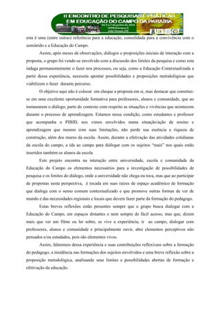 esta é uma (entre outras) referência para a educação, consolidada para a convivência com o
semiárido e a Educação do Campo.
Assim, após meses de observações, diálogos e proposições iniciais de interação com a
proposta, o grupo foi vendo-se envolvido com a discussão dos limites da pesquisa e como esta
indaga permanentemente o fazer nos processos, ou seja, como a Educação Contextualizada a
partir dessa experiência, necessita apontar possibilidades e proposições metodológicas que
viabilizem o fazer durante percurso.
O objetivo aqui não é colocar em cheque a proposta em si, mas destacar que constitui-
se em uma excelente oportunidade formativa para professores, alunos e comunidade, que ao
instaurarem o diálogo, parte do contexto com respeito as situações e vivências que acontecem
durante o processo de aprendizagem. Estamos nessa condição, como estudantes e professor
que acompanha o PIBID, nos vimos envolvidos numa situação/ação de ensino e
aprendizagem que mesmo com suas limitações, não perde sua essência e riqueza de
construção, além dos muros da escola. Assim, durante a efetivação das atividades cotidianas
da escola do campo, a ida ao campo para diálogar com os sujeitos “reais” nos quais estão
inseridos também os alunos da escola
Este projeto encontra na interação entre universidade, escola e comunidade da
Educação do Campo os elementos necessários para a investigação de possibilidades de
pesquisa e os limites do diálogo, onde a universidade não chega ou toca, mas que ao participar
de propostas nesta perspectiva, é tocada em suas raízes de espaço acadêmico de formação
que dialoga com o senso comum contextualizado e que promove outras formas de ver de
mundo e das necessidades regionais e locais que devem fazer parte da formação do pedagogo.
Estas breves reflexões estão presentes sempre que o grupo busca dialogar com a
Educação do Campo, em espaços distantes e nem sempre de fácil acesso, mas que, dizem
mais que ver um filme ou ler sobre, se vive a experiência, ir ao campo, dialogar com
professores, alunos e comunidade e principalmente ouvir, abre elementos perceptivos não
pensados e/ou estudados, pois são elementos vivos.
Assim, falaremos dessa experiência e suas contribuições reflexivass sobre a formação
do pedagogo, a insidência nas formações dos sujeitos envolvidos e uma breve reflexão sobre a
proposição metodológica, analisando seus limites e possibilidades abertas de formação e
efetivação da educação.
 