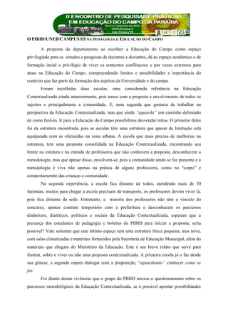 O PIBID/UNEB/CAMPUS III NA PEDAGOGIA E EDUCAÇÃO DO CAMPO
A proposta do departamento ao escolher a Educação do Campo como espaço
privilegiado para os estudos e pesquisas de docentes e discentes, dá ao espaço acadêmico e de
formação incial o privilégio de viver os contextos conflituosos e por vezes extremos para
atuar na Educação do Campo, compreendendo limites e possibilidades e importância do
contexto que faz parte da formação dos sujeitos da Universidade e do campo.
Foram escolhidas duas escolas, uma considerada referência na Educação
Contextualizada citada anteriormente, pois nasce com a proposta e envolvimento de todos os
sujeitos e principalmente a comunidade. E, uma segunda que gostaria de trabalhar na
perspectiva da Educação Contextualizada, mas que ainda “aguarda” um caminho delineado
de como fazê-lo. Ir para a Educação do Campo possibilitou desvendar mitos. O primeiro deles
foi da estrutura encontrada, pois as escolas têm uma estrutura que apesar da limitação está
equiparada com as oferecidas na zona urbana. A escola que mais precisa de melhorias na
estrutura, tem uma proposta consolidada na Educação Contextualizada, encontrando seu
limite na estutura e na entrada de professores que não conhecem a proposta, desconhecem a
metodologia, mas que apesar disso, envolvem-se, pois a comunidade ainda se faz presente e a
metodologia é viva não apenas na prática de alguns professores, como no “corpo” e
comportamentto das crianças e comunidade.
Na segunda experiência, a escola fica distante de todos, atendendo mais de 30
fazendas, muitos para chegar à escola precisam de transporte, os professores devem viver lá,
pois fica distante da sede. Entretanto, a maioria dos professores não têm o vínculo do
concurso, apenas contrato temporário com a preferitura e desconhecem os percursos
dinâmicos, dialéticos, políticos e sociais da Educação Contextualizada, esperam que a
presença dos estudantes de pedagogia e bolsitas do PIBID para iniciar a proposta, seria
possível? Vale salientar que este último espaço tem uma estrutura física pequena, mas nova,
com salas climatizadas e materiais fornecidos pela Secretaria de Educação Municipal, além do
materiais que chegam do Ministério da Educação. Este é um breve relato que serve para
ilustrar, sobre o viver ou não uma proposta contextualizada. A primeira escola já o faz desde
sua gênese, a segunda espera dialogar com a proposição, “aguardando” conhecer como se
faz.
Foi diante destas vivências que o grupo do PIBID iniciou o questionamento sobre os
percursos metodológicos da Educação Contextualizada, se é possivel apontar possibilidades
 