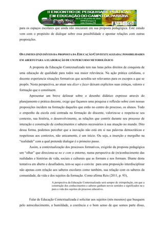 para os espaços escolares que ainda não iniciaram em sua proposta pedagógica. Este estudo
vem com o propósito de dialogar sobre essa possibilidade e apontar relações com outras
proposições.
OS LIMITES (IN)VISÍVEIS DA PROPOSTA DA EDUCAÇÃO CONTEXTUALIZADA: POSSIBILIDADES
EM ABERTO PARA A ELABORAÇÃO DE UM PERCURSO METODOLÓGICO
A proposta da Educação Contextualizada tem nas lutas pelos direitos de conquista de
uma educação de qualidade para todos sua maior relevância. Na ação prática cotidiana, o
docente experiencia situações formativas que acredita ser relevantes para os escopos a que se
propôs. Nesta perspectiva, ao atuar seu dizer e fazer deixam explícitos suas crenças, valores e
formação que o constituem.
Apresentar um breve delinear sobre o desenho didático expresso através do
planejamento e prática docente, exige que façamos uma pesquisa e reflexão sobre com nossas
proposições incidem na formação daqueles que estão no centro do processo, os alunos. Todo
o empenho da escola está centrada na formação do discente, valoriza-se e respeita-se seu
contexto, sua história, o desenvolvimento, as relações que contrói durante seu processo de
interação e construção de conhecimentos e saberes necessários à sua atuação no mundo. Dito
dessa forma, podemos perceber que a inovação não está em si nas palavras democráticas e
respeitosas aos contextos, não unicamente, é um início. Ou seja, a inserção e mergulho na
“realidade” com a qual pretende dialogar é o primeiro passo.
Assim, a contextualização dos processos formativos, exigirão da proposta pedagógica
um “olhar” que direciona-se no e com o entorno, numa perspectiva de (re)conhecimento das
realidades e histórias de vida, sociais e culturais que as formam e nos formam. Diante desta
tentativa em aberto e desafiadora, tem-se aqui o convite para uma proposição interdisciplinar
não apenas com relação aos saberes escolares como também, sua relação com os saberes da
comunidade, da vida e dos sujeitos da formação. Como afirma Reis (2011, p. 93),
A perspectiva da Educação Contextualizada será sempre de extrapolação, em que a
construção dos conhecimentos e saberes ganham novos sentidos e significados na e
para a vida dos sujeitos do processo educativo.
Falar de Educação Contextualizada é solicitar aos sujeitos (nós mesmos) que busquem
pelo autocohecimento, a humildade, a coerência e o bom senso de que somos parte disso,
 