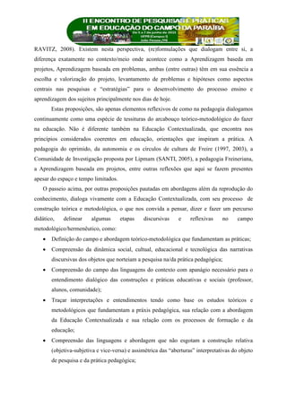 RAVITZ, 2008). Existem nesta perspectiva, (re)formulações que dialogam entre si, a
diferença exatamente no contexto/meio onde acontece como a Aprendizagem baseda em
projetos, Aprendizagem baseada em problemas, ambas (entre outras) têm em sua essência a
escolha e valorização do projeto, levantamento de problemas e hipóteses como aspectos
centrais nas pesquisas e “estratégias” para o desenvolvimento do processo ensino e
aprendizagem dos sujeitos principalmente nos dias de hoje.
Estas proposições, são apenas elementos reflexivos de como na pedagogia dialogamos
continuamente como uma espécie de tessituras do arcabouço teórico-metodológico do fazer
na educação. Não é diferente também na Educação Contextualizada, que encontra nos
princípios considerados coerentes em educação, orientações que inspiram a prática. A
pedagogia do oprimido, da autonomia e os círculos de cultura de Freire (1997, 2003), a
Comunidade de Investigação proposta por Lipmam (SANTI, 2005), a pedagogia Freineriana,
a Aprendizagem baseada em projetos, entre outras reflexões que aqui se fazem presentes
apesar do espaço e tempo limitados.
O passeio acima, por outras proposições pautadas em abordagens além da reprodução do
conhecimento, dialoga vivamente com a Educação Contextualizada, com seu processo de
construção teórica e metodológica, o que nos convida a pensar, dizer e fazer um percurso
didático, delinear algumas etapas discursivas e reflexivas no campo
metodológico/hermenêutico, como:
 Definição do campo e abordagem teórico-metodológica que fundamentam as práticas;
 Compreensão da dinâmica social, cultual, educacional e tecnológica das narrativas
discursivas dos objetos que norteiam a pesquisa na/da prática pedagógica;
 Compreensão do campo das linguagens do contexto com apanágio necessário para o
entendimento dialógico das construções e práticas educativas e sociais (professor,
alunos, comunidade);
 Traçar interpretações e entendimentos tendo como base os estudos teóricos e
metodológicos que fundamentam a práxis pedagógica, sua relação com a abordagem
da Educação Contextualizada e sua relação com os processos de formação e da
educação;
 Compreensão das linguagens e abordagem que não esgotam a construção relativa
(objetiva-subjetiva e vice-versa) e assimétrica das “aberturas” interpretativas do objeto
de pesquisa e da prática pedagógica;
 