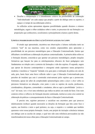  Desafiar a interpretação e o entendimento coletivo da possibilidade de construção
“individualizada” em cada espaço que propõe a partir do diálogo entre os sujeitos, o
espaço e o tempo de sua elaboração coletiva.
As reflexões acima apresentam algumas possibilidades quando dizemos e criamos
metodologias, sugere o olhar cuidadoso sobre o outro, os processos de sua formação e as
proposições que conhecemos, socializamos e principalmente criamos a partir destas.
LIMITES E POSSIBILIDADES DA EDUCAÇÃO CONTEXTUALIZADA NO CAMPO
O estudo aqui apresentado, encontrou nas observações e leituras realizadas tanto no
contexto “real” de sua nascitura, como nos estudos empreendidos para apresentar a
possibilidade de um percurso metodológico para a Educação Contextualizada, limites que
dificultam e inviabilizam a elaboração de práticas contextualizadas. A primeira delas refere-se
à formação docente, concorda-se que apontar um percurso metodológico, propõe situações
formativas que lançam luz para os entrelaçamentos obscuros do fazer pedagógico sem
fundamentos ou relação com o contexto de formação e vida dos sujeitos. O segundo, sugere
que apesar do discurso contemporâneo e emergente ainda esperamos numa perspectiva
moderna e mecânica a “resposta” fechada e/ou guia para a realização da prática em sala de
aula, pois, basta fazer uma breve reflexão sobre o que é Educação Contextualizada para
perceber de imediato que esta é construída criativamente pelos sujeitos que a promovem.
Entretanto, apesar de saber da complexidade epistemológica entre o fazer e dizer sobre os
percursos formativos na educação, criar junto e com os sujeitos da escola, professores,
coordenadores, dirigentes, comunidade e estudantes, abre-se aqui a possibilidade “prática e
real” do tocar, ver e viver uma referência que indica na práxis um modo de fazer. Este num
contexto crítico e reflexivo de formação docente continuada, institui-se como eixo central na
elaboração de práticas e consequentemente do fazer a Educação Contextualizada.
E preciso sim, registrar percursos e socializar nos encontros para que possa-se
dialeticamente (re)fazer quando necessário as direções da formação que têm como foco o
sujeito, sua história e meio a qual pertence, ou seja, o respeito e o cuidado que também
queremos verso nossa própria formação. Assim, este projeto de iniciação a docência instaura
um diálogo com as escolas do campo, o qual tem sido uma referência provocadora (se não
transformadora) de nosso olhar para a Educação Contextualizada no campo.
 