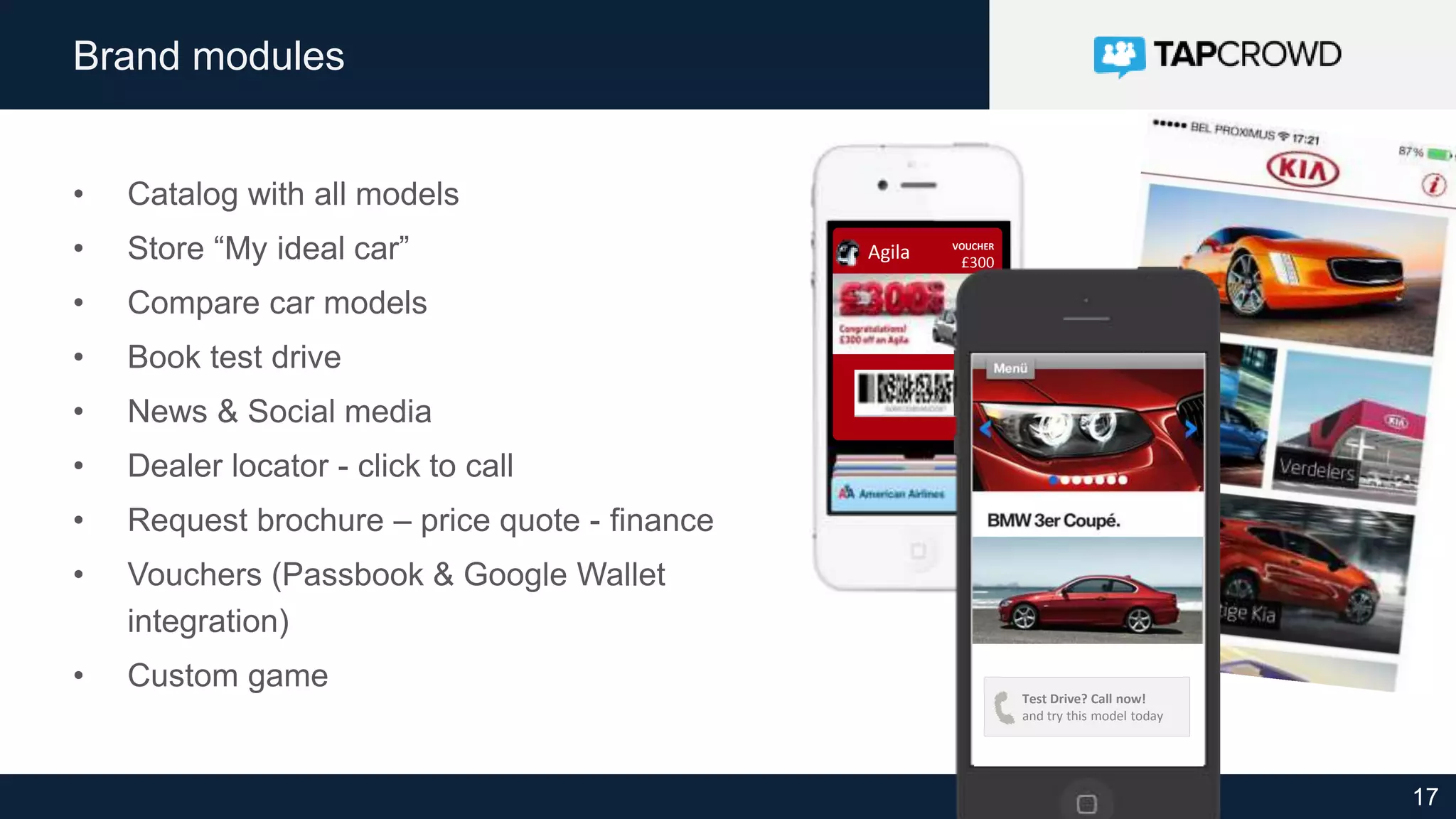 17
Brand modules
• Catalog with all models
• Store “My ideal car”
• Compare car models
• Book test drive
• News & Social media
• Dealer locator - click to call
• Request brochure – price quote - finance
• Vouchers (Passbook & Google Wallet
integration)
• Custom game
VOUCHER
£300
off
Agila
Test Drive? Call now!
and try this model today
 