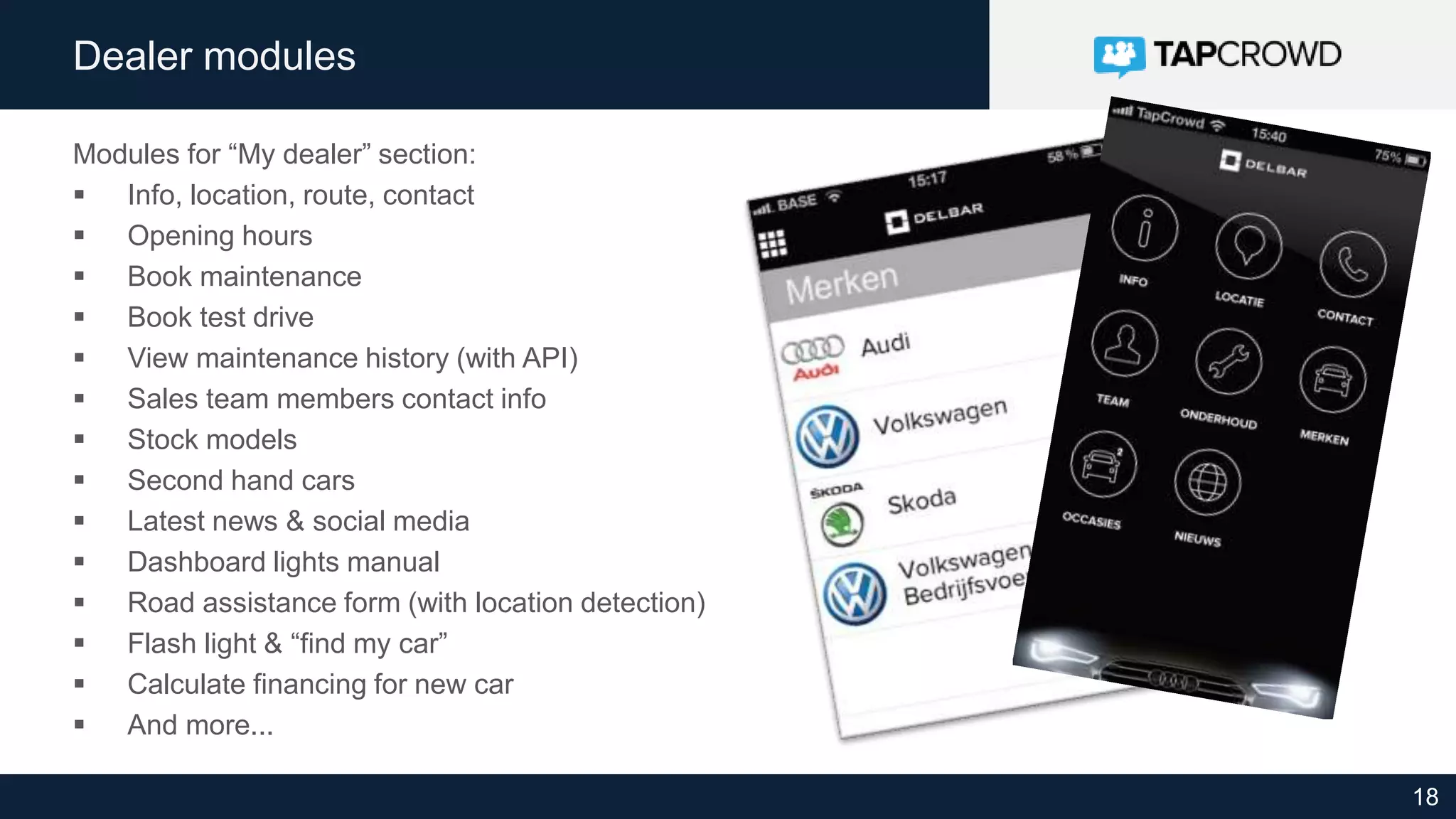 18
Dealer modules
Modules for “My dealer” section:
 Info, location, route, contact
 Opening hours
 Book maintenance
 Book test drive
 View maintenance history (with API)
 Sales team members contact info
 Stock models
 Second hand cars
 Latest news & social media
 Dashboard lights manual
 Road assistance form (with location detection)
 Flash light & “find my car”
 Calculate financing for new car
 And more...
 