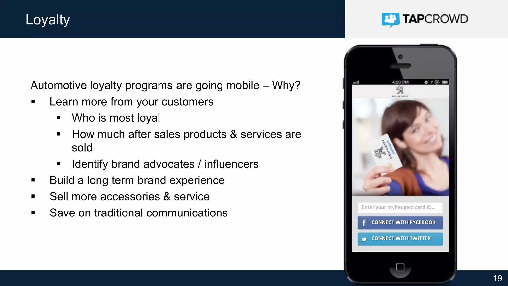 19
Loyalty
Automotive loyalty programs are going mobile – Why?
 Learn more from your customers
 Who is most loyal
 How much after sales products & services are
sold
 Identify brand advocates / influencers
 Build a long term brand experience
 Sell more accessories & service
 Save on traditional communications
CONNECT WITH TWITTER
Enter your myPeugeot card ID…
CONNECT WITH FACEBOOK
 