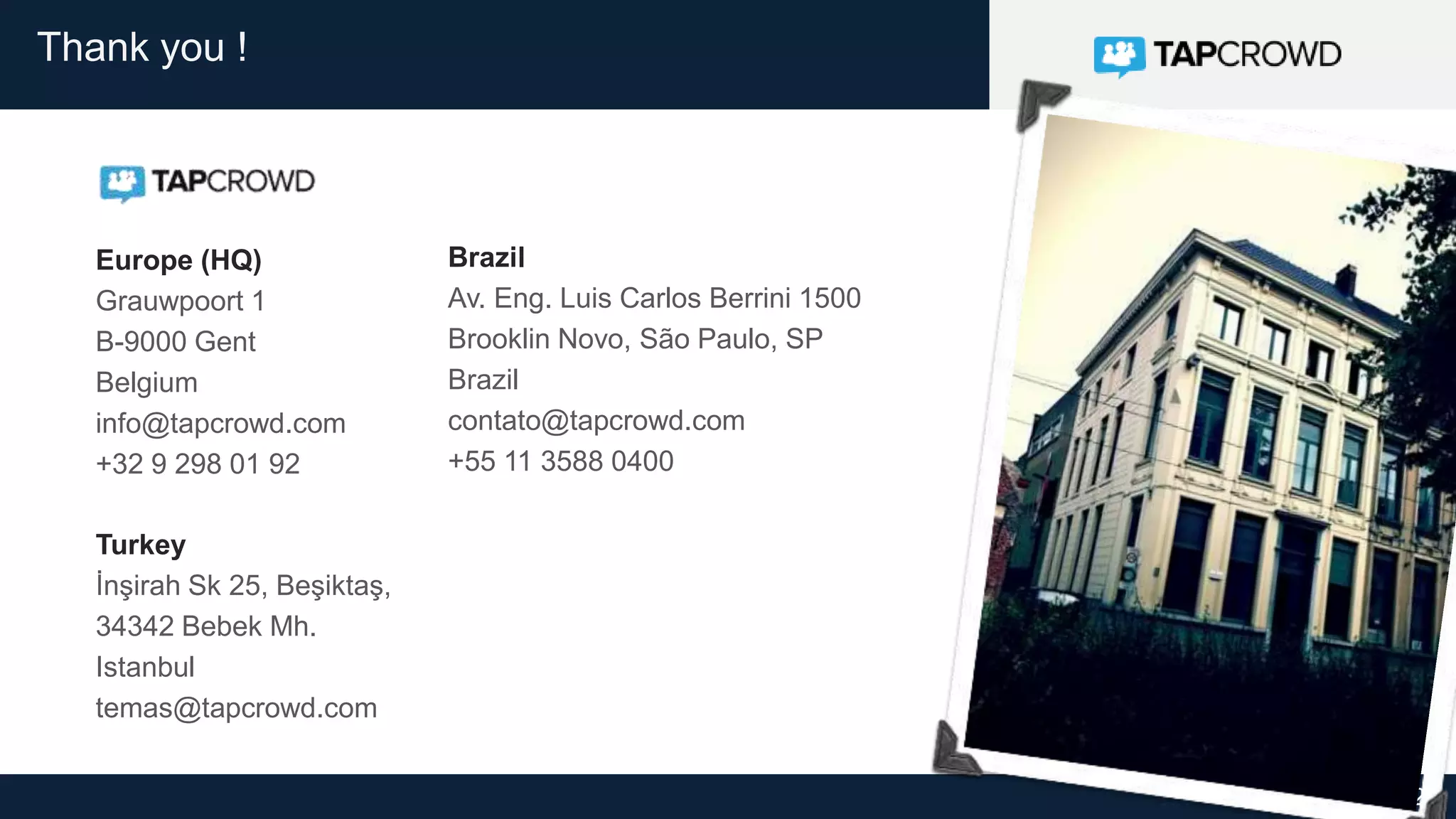 29
Thank you !
Europe (HQ)
Grauwpoort 1
B-9000 Gent
Belgium
info@tapcrowd.com
+32 9 298 01 92
Brazil
Av. Eng. Luis Carlos Berrini 1500
Brooklin Novo, São Paulo, SP
Brazil
contato@tapcrowd.com
+55 11 3588 0400
Turkey
İnşirah Sk 25, Beşiktaş,
34342 Bebek Mh.
Istanbul
temas@tapcrowd.com
 