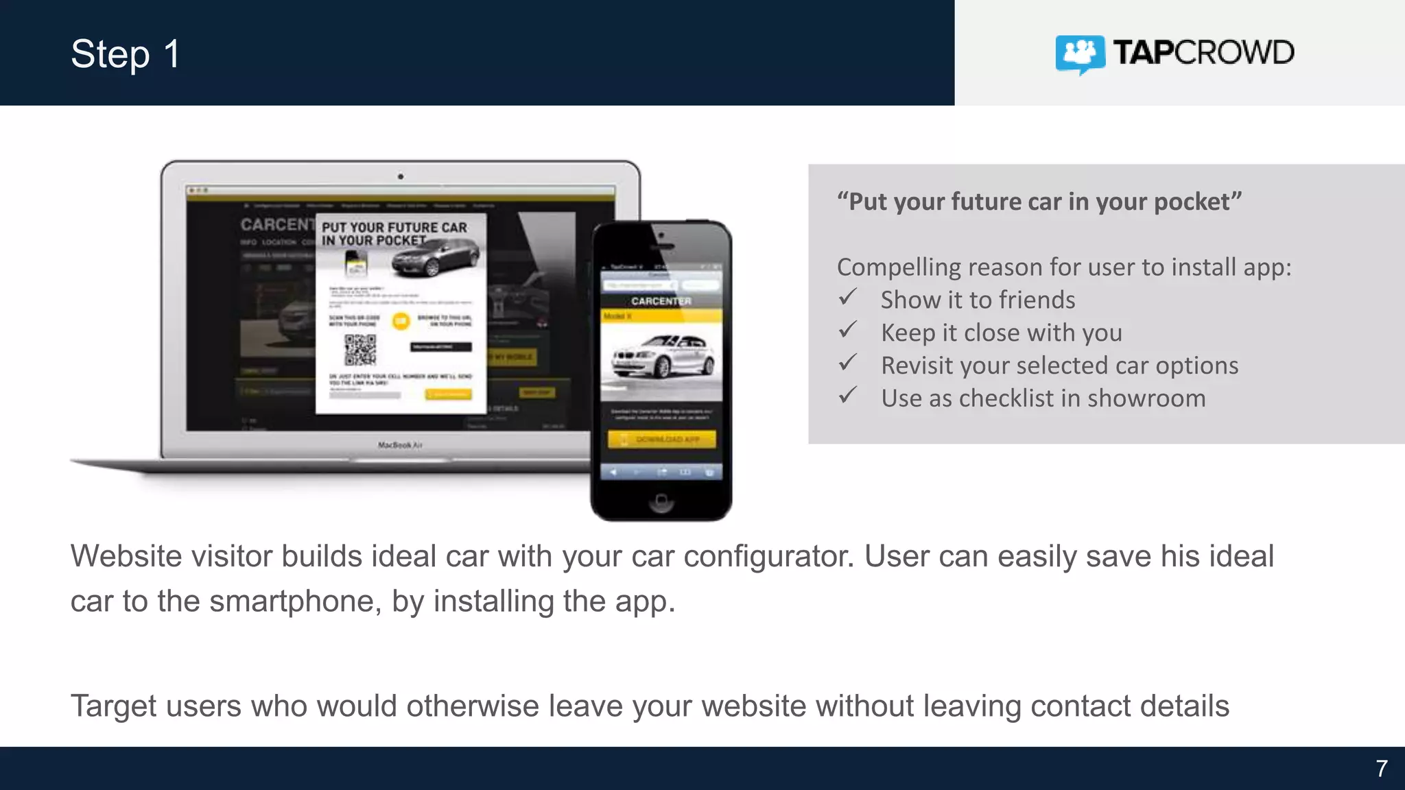 7
Step 1
Website visitor builds ideal car with your car configurator. User can easily save his ideal
car to the smartphone, by installing the app.
Target users who would otherwise leave your website without leaving contact details
“Put your future car in your pocket”
Compelling reason for user to install app:
 Show it to friends
 Keep it close with you
 Revisit your selected car options
 Use as checklist in showroom
 