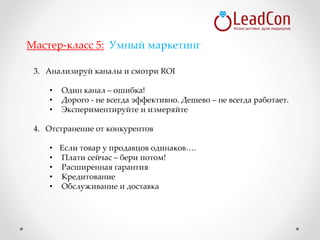 3. Анализируй каналы и смотри ROI
• Один канал – ошибка!
• Дорого - не всегда эффективно. Дешево – не всегда работает.
• Экспериментируйте и измеряйте
4. Отстранение от конкурентов
• Если товар у продавцов одинаков….
• Плати сейчас – бери потом!
• Расширенная гарантия
• Кредитование
• Обслуживание и доставка
Мастер-класс 5: Умный маркетинг
 