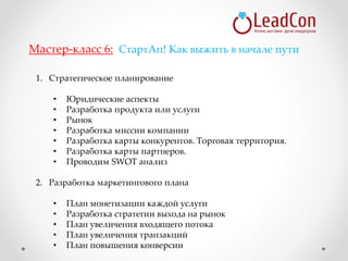 1. Стратегическое планирование
• Юридические аспекты
• Разработка продукта или услуги
• Рынок
• Разработка миссии компании
• Разработка карты конкурентов. Торговая территория.
• Разработка карты партнеров.
• Проводим SWOT анализ
2. Разработка маркетингового плана
• План монетизации каждой услуги
• Разработка стратегии выхода на рынок
• План увеличения входящего потока
• План увеличения транзакций
• План повышения конверсии
Мастер-класс 6: СтартАп! Как выжить в начале пути
 