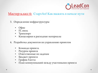 3. Определение инфраструктуры
• Офис
• IT, связь
• Транспорт
• Канцелярия и расходные материалы
4. Разработка документов по управлению проектом
• Команда проекта.
• Ресурсы проекта
• Ответственные по задачам
• Бюджет проекта
• График Гантта
• План коммуникаций между участниками проекта
Мастер-класс 6: СтартАп! Как выжить в начале пути
 