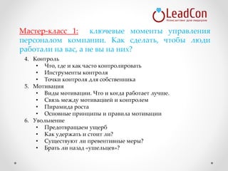 4. Контроль
• Что, где и как часто контролировать
• Инструменты контроля
• Точки контроля для собственника
5. Мотивация
• Виды мотивации. Что и когда работает лучше.
• Связь между мотивацией и контролем
• Пирамида роста
• Основные принципы и правила мотивации
6. Увольнение
• Предотвращаем ущерб
• Как удержать и стоит ли?
• Существуют ли превентивные меры?
• Брать ли назад «ушельцев»?
Мастер-класс 1: ключевые моменты управления
персоналом компании. Как сделать, чтобы люди
работали на вас, а не вы на них?
 