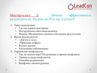 1. Тайм-менеджмент
• Где мы теряем свое время
• Инструменты тайм-менеджмента
• Фишки. Маленькими шагами к большим результатам
2. Время руководителя
• «Доступ к телу»
• «Принцип мафии»
• Колесо жизни
• Увольнение собственника
3. Управление конфликтом
• Так ли опасен чёрт? Позитивные стороны конфликта.
• Уровни и виды конфликтов
• Способы разрешения
• Конфликт своими руками
Мастер-класс 2: Личная эффективность
руководителя. Нужен ли 25-й час в сутках?
 