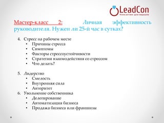 4. Стресс на рабочем месте
• Причины стресса
• Симптомы
• Факторы стрессоустойчивости
• Стратегии взаимодействия со стрессом
• Что делать?
5. Лидерство
• Смелость
• Внутренняя сила
• Авторитет
6. Увольнение собственника
• Делегирование
• Автоматизация бизнеса
• Продажа бизнеса или франшизы
Мастер-класс 2: Личная эффективность
руководителя. Нужен ли 25-й час в сутках?
 