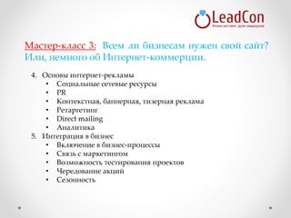 4. Основы интернет-рекламы
• Социальные сетевые ресурсы
• PR
• Контекстная, баннерная, тизерная реклама
• Ретаргетинг
• Direct mailing
• Аналитика
5. Интеграция в бизнес
• Включение в бизнес-процессы
• Связь с маркетингом
• Возможность тестирования проектов
• Чередование акций
• Сезонность
Мастер-класс 3: Всем ли бизнесам нужен свой сайт?
Или, немного об Интернет-коммерции.
 