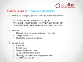 1. Формула, которую должен знать каждый бизнесмен:
• КЛЮЧЕВАЯ ФОРМУЛА ПРОДАЖ:
ПРИБЫЛЬ = ВХОДЯЩИЙ ПОТОК * КОНВЕРСИЯ *
СРЕДНИЙ ЧЕК * ЧАСТОТА ПОКУПОК * МАРЖА
2. Маржа
• Низкая цена не всегда хорошо. Почему?
• Зачеркнутая цена
• Надбавка за кастомизацию
3. Средний чек
• Ап-селл
• Кросс-селл
• Сопутствующий товар
• Дополнительные опции
• Маршруты движения в торговом зале
• СКРИПТЫ! СКРИПТЫ!
Мастер-класс 4: Прорыв в продажах.
 