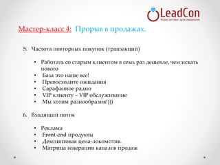 5. Частота повторных покупок (транзакций)
• Работать со старым клиентом в семь раз дешевле, чем искать
нового
• База это наше все!
• Превосходите ожидания
• Сарафанное радио
• VIP клиенту – VIP обслуживание
• Мы хотим разнообразия!)))
6. Входящий поток
• Реклама
• Front-end продукты
• Демпинговая цена-локомотив.
• Матрица генерации каналов продаж
Мастер-класс 4: Прорыв в продажах.
 
