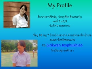 My Profile
ชื่อ นางสาวศิริขวัญ จ้อยภูเขียว ชื่อเล่นขวัญ
เลขที่ 2 ม.6/8
วันเกิด 9 พฤษภาคม
ที่อยู่ 88 หมู่ 7 บ้านโนนสะอาด ตาบลหนองไผ่ อาเภอ
ชุมแพ จังหวัดขอนแก่น
FB :Sirikwan Joyphukhieo
โรงเรียนชุมแพศึกษา
 