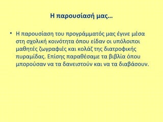 Η παρουσίασή μας…
• Η παρουσίαση του προγράμματός μας έγινε μέσα
στη σχολική κοινότητα όπου είδαν οι υπόλοιποι
μαθητές ζωγραφιές και κολάζ της διατροφικής
πυραμίδας. Επίσης παραθέσαμε τα βιβλία όπου
μπορούσαν να τα δανειστούν και να τα διαβάσουν.
 