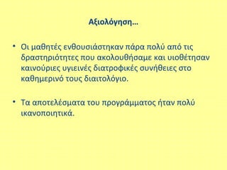 Αξιολόγηση…
• Οι μαθητές ενθουσιάστηκαν πάρα πολύ από τις
δραστηριότητες που ακολουθήσαμε και υιοθέτησαν
καινούριες υγιεινές διατροφικές συνήθειες στο
καθημερινό τους διαιτολόγιο.
• Τα αποτελέσματα του προγράμματος ήταν πολύ
ικανοποιητικά.
 