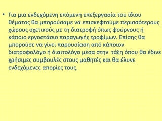 • Για μια ενδεχόμενη επόμενη επεξεργασία του ίδιου
θέματος θα μπορούσαμε να επισκεφτούμε περισσότερους
χώρους σχετικούς με τη διατροφή όπως φούρνους ή
κάποιο εργοστάσιο παραγωγής τροφίμων. Επίσης θα
μπορούσε να γίνει παρουσίαση από κάποιον
διατροφολόγο ή διαιτολόγο μέσα στην τάξη όπου θα έδινε
χρήσιμες συμβουλές στους μαθητές και θα έλυνε
ενδεχόμενες απορίες τους.
 