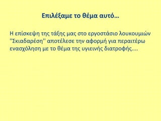 Επιλέξαμε το θέμα αυτό…
Η επίσκεψη της τάξης μας στο εργοστάσιο λουκουμιών
''Σκιαδαρέση'' αποτέλεσε την αφορμή για περαιτέρω
ενασχόληση με το θέμα της υγιεινής διατροφής....
 