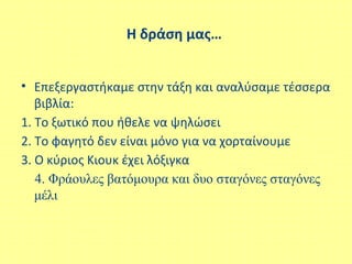 Η δράση μας…
• Επεξεργαστήκαμε στην τάξη και αναλύσαμε τέσσερα
βιβλία:
1. Το ξωτικό που ήθελε να ψηλώσει
2. Το φαγητό δεν είναι μόνο για να χορταίνουμε
3. Ο κύριος Κιουκ έχει λόξιγκα
4. Φράουλες βατόμουρα και δυο σταγόνες σταγόνες
μέλι
 
