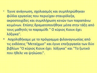 • Έγινε ανάγνωση, σχολιασμός και συμπληρώθηκαν
φύλλα εργασίας που περιείχαν σταυρόλεξα,
ακροστοιχίδες και συμπλήρωση κενών των παραπάνω
κειμένων. Επίσης δραματοποιήθηκε μέσα στην τάξη από
τους μαθητές το παραμύθι '' Ο κύριος Κιουκ έχει
λόξιγκα''.
• Ασχοληθήκαμε με το πρόγραμμα φιλαναγνωσίας από
τις εκδόσεις ''Μεταίχμιο'' και έγινε επεξεργασία των δύο
βιβλίων ''Ο κύριος Κιουκ έχει λόξιγκα'' και ''Το ξωτικό
που ήθελε να ψηλώσει''.
 