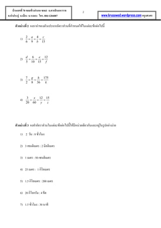 2บ้านเลขที่70 ซอยข้างอาเภอ ซอย1 ถ.ตากสินมหาราช
ต.ท่าประดู่ อ.เมือง จ.ระยอง โทร. 084-1284087 www.krusawed.wordpress.com ครูเสวตร
ตัวอย่างที่ 2 จงหาค่าของตัวแปรจากอัตราส่วนที่กาหนดให้ในแต่ละข้อต่อไปนี้
1) 2 4
6 9 15
a c
b
  
2) 6 12
5 10 15
d e
f
  
3) 7 175
2 8 36
g h
k
  
4) 3 12 15
20 60
x
y z
  
ตัวอย่างที่ 3 จงทาอัตราส่วนในแต่ละข้อต่อไปนี้ให้มีหน่วยเดียวกันและอยู่ในรูปอย่างง่าย
1) 2 วัน : 8 ชั่วโมง
2) 3 เซนติเมตร : 2 มิลลิเมตร
3) 1 เมตร : 50 เซนติเมตร
4) 25 เมตร : 1 กิโลเมตร
5) 1.5 กิโลเมตร : 200 เมตร
6) 20 กิโลกรัม : 4 ขีด
7) 1.5 ชั่วโมง : 30 นาที
 