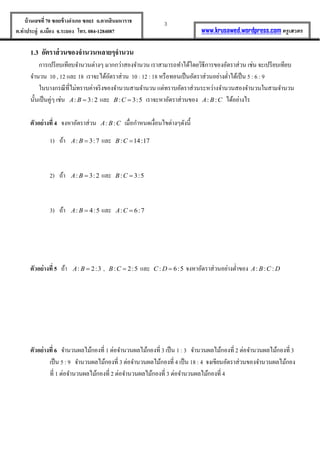 3บ้านเลขที่70 ซอยข้างอาเภอ ซอย1 ถ.ตากสินมหาราช
ต.ท่าประดู่ อ.เมือง จ.ระยอง โทร. 084-1284087 www.krusawed.wordpress.com ครูเสวตร
1.3 อัตราส่วนของจานวนหลายๆจานวน
การเปรียบเทียบจานวนต่างๆ มากกว่าสองจานวน เราสามารถทาได้โดยวิธีการของอัตราส่วน เช่น จะเปรียบเทียบ
จานวน 10 , 12 และ 18 เราจะได้อัตราส่วน 10 : 12 : 18 หรือทอนเป็นอัตราส่วนอย่างต่าได้เป็น 5 : 6 : 9
ในบางกรณีที่ไม่ทราบค่าจริงของจานวนสามจานวน แต่ทราบอัตราส่วนระหว่างจานวนสองจานวนในสามจานวน
นั้นเป็นคู่ๆ เช่น : 3:2A B  และ : 3:5B C  เราจะหาอัตราส่วนของ : :A B C ได้อย่างไร
ตัวอย่างที่ 4 จงหาอัตราส่วน : :A B C เมื่อกาหนดเงื่อนไขต่างๆดังนี้
1) ถ้า : 3:7A B  และ : 14:17B C 
2) ถ้า : 3:2A B  และ : 3:5B C 
3) ถ้า : 4:5A B  และ : 6:7A C 
ตัวอย่างที่ 5 ถ้า : 2:3A B  , : 2:5B C  และ : 6:5C D  จงหาอัตราส่วนอย่างต่าของ : : :A B C D
ตัวอย่างที่ 6 จานวนผลไม้กองที่ 1 ต่อจานวนผลไม้กองที่ 3 เป็น 1 : 3 จานวนผลไม้กองที่ 2 ต่อจานวนผลไม้กองที่3
เป็น 5 : 9 จานวนผลไม้กองที่ 3 ต่อจานวนผลไม้กองที่ 4 เป็น 18 : 4 จงเขียนอัตราส่วนของจานวนผลไม้กอง
ที่ 1 ต่อจานวนผลไม้กองที่ 2 ต่อจานวนผลไม้กองที่ 3 ต่อจานวนผลไม้กองที่ 4
 
