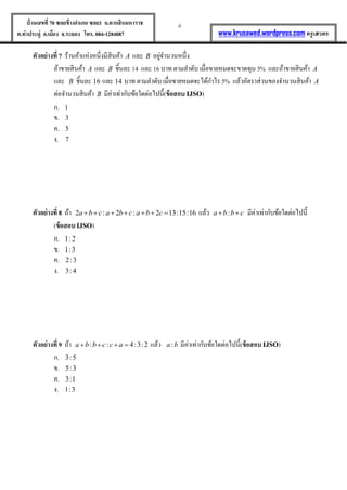 4บ้านเลขที่70 ซอยข้างอาเภอ ซอย1 ถ.ตากสินมหาราช
ต.ท่าประดู่ อ.เมือง จ.ระยอง โทร. 084-1284087 www.krusawed.wordpress.com ครูเสวตร
ตัวอย่างที่ 7 ร้านค้าแห่งหนึ่งมีสินค้า A และ B อยู่จานวนหนึ่ง
ถ้าขายสินค้า A และ B ชิ้นละ 14 และ 16 บาท ตามลาดับ เมื่อขายหมดจะขาดทุน 5% และถ้าขายสินค้า A
และ B ชิ้นละ 16 และ 14 บาท ตามลาดับ เมื่อขายหมดจะได้กาไร 5% แล้วอัตราส่วนของจานวนสินค้า A
ต่อจานวนสินค้า B มีค่าเท่ากับข้อใดต่อไปนี้(ข้อสอบ IJSO)
ก. 1
ข. 3
ค. 5
ง. 7
ตัวอย่างที่ 8 ถ้า 2 : 2 : 2 13:15:16a b c a b c a b c       แล้ว :a b b c  มีค่าเท่ากับข้อใดต่อไปนี้
(ข้อสอบIJSO)
ก. 1: 2
ข. 1:3
ค. 2:3
ง. 3: 4
ตัวอย่างที่ 9 ถ้า : : 4:3:2a b b c c a    แล้ว :a b มีค่าเท่ากับข้อใดต่อไปนี้(ข้อสอบIJSO)
ก. 3:5
ข. 5:3
ค. 3:1
ง. 1:3
 