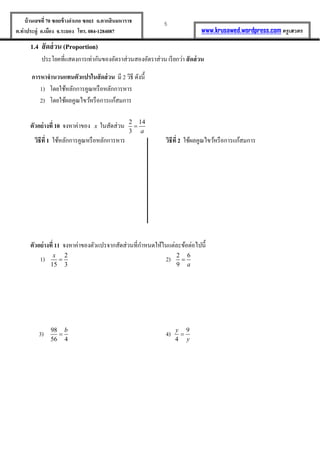 5บ้านเลขที่70 ซอยข้างอาเภอ ซอย1 ถ.ตากสินมหาราช
ต.ท่าประดู่ อ.เมือง จ.ระยอง โทร. 084-1284087 www.krusawed.wordpress.com ครูเสวตร
1.4 สัดส่วน (Proportion)
ประโยคที่แสดงการเท่ากันของอัตราส่วนสองอัตราส่วน เรียกว่า สัดส่วน
การหาจานวนแทนตัวแปรในสัดส่วน มี 2 วิธี ดังนี้
1) โดยใช้หลักการคูณหรือหลักการหาร
2) โดยใช้ผลคูณไขว้หรือการแก้สมการ
ตัวอย่างที่ 10 จงหาค่าของ x ในสัดส่วน 2 14
3 a

วิธีที่ 1 ใช้หลักการคูณหรือหลักการหาร วิธีที่ 2 ใช้ผลคูณไขว้หรือการแก้สมการ
ตัวอย่างที่ 11 จงหาค่าของตัวแปรจากสัดส่วนที่กาหนดให้ในแต่ละข้อต่อไปนี้
1) 2
15 3
x
 2) 2 6
9 a

3) 98
56 4
b
 4) 9
4
y
y

 