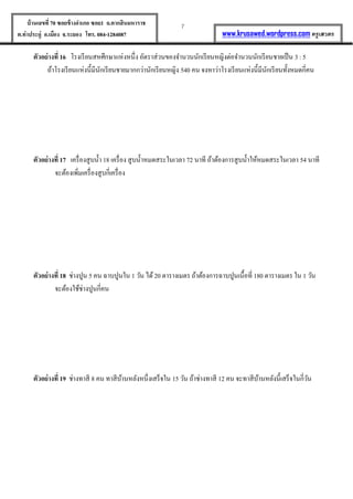 7บ้านเลขที่70 ซอยข้างอาเภอ ซอย1 ถ.ตากสินมหาราช
ต.ท่าประดู่ อ.เมือง จ.ระยอง โทร. 084-1284087 www.krusawed.wordpress.com ครูเสวตร
ตัวอย่างที่ 16 โรงเรียนสหศึกษาแห่งหนึ่ง อัตราส่วนของจานวนนักเรียนหญิงต่อจานวนนักเรียนชายเป็น 3 : 5
ถ้าโรงเรียนแห่งนี้มีนักเรียนชายมากกว่านักเรียนหญิง 540 คน จงหาว่าโรงเรียนแห่งนี้มีนักเรียนทั้งหมดกี่คน
ตัวอย่างที่ 17 เครื่องสูบน้า 18 เครื่อง สูบน้าหมดสระในเวลา 72 นาที ถ้าต้องการสูบน้าให้หมดสระในเวลา 54 นาที
จะต้องเพิ่มเครื่องสูบกี่เครื่อง
ตัวอย่างที่ 18 ช่างปูน 5 คน ฉาบปูนใน 1 วัน ได้20 ตารางเมตร ถ้าต้องการฉาบปูนเนื้อที่ 180 ตารางเมตร ใน 1 วัน
จะต้องใช้ช่างปูนกี่คน
ตัวอย่างที่ 19 ช่างทาสี 8 คน ทาสีบ้านหลังหนึ่งเสร็จใน 15 วัน ถ้าช่างทาสี 12 คน จะทาสีบ้านหลังนี้เสร็จในกี่วัน
 
