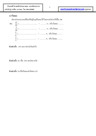 9บ้านเลขที่70 ซอยข้างอาเภอ ซอย1 ถ.ตากสินมหาราช
ต.ท่าประดู่ อ.เมือง จ.ระยอง โทร. 084-1284087 www.krusawed.wordpress.com ครูเสวตร
1.5 ร้อยละ
อัตราส่วนสามารถเปลี่ยนให้อยู่ในรูปร้อยละได้โดยการทาส่วนให้เป็น 100
เช่น 12
25
 ………………………….. = ……….. % หรือ ร้อยละ ………
3
10
 ………………………….. = ……….. % หรือ ร้อยละ ………
5
6
 ………………………….. = ……….. % หรือ ร้อยละ ………
2
3
 ………………………….. = ……….. % หรือ ร้อยละ ………
ตัวอย่างที่ 1 35% ของ 700 เท่ากับเท่าไร
ตัวอย่างที่ 2 42 เป็น 24% ของจานวนใด
ตัวอย่างที่ 3 56 เป็นร้อยละเท่าใดของ 125
 