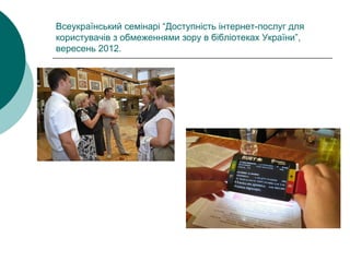 Всеукраїнський семінарі “Доступність інтернет-послуг для
користувачів з обмеженнями зору в бібліотеках України”,
вересень 2012.
 
