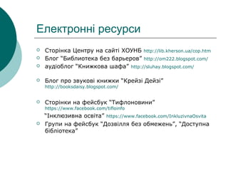 Електронні ресурси
 Сторінка Центру на сайті ХОУНБ http://lib.kherson.ua/cop.htm
 Блог “Библиотека без барьеров” http://om222.blogspot.com/
 аудіоблог “Книжкова шафа” http://sluhay.blogspot.com/
 Блог про звукові книжки “Крейзі Дейзі”
http://booksdaisy.blogspot.com/
 Сторінки на фейсбук “Тифлоновини”
https://www.facebook.com/tifloinfo
“Інклюзивна освіта” https://www.facebook.com/InkluzivnaOsvita
 Групи на фейсбук “Дозвілля без обмежень”, “Доступна
бібліотека”
 